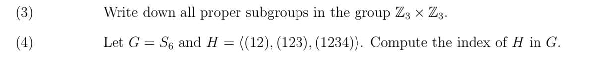 (3)
(4)
Write down all proper subgroups in the group Z3 × Z3.
Let G = S6 and H
=
((12), (123), (1234)). Compute the index of H in G.