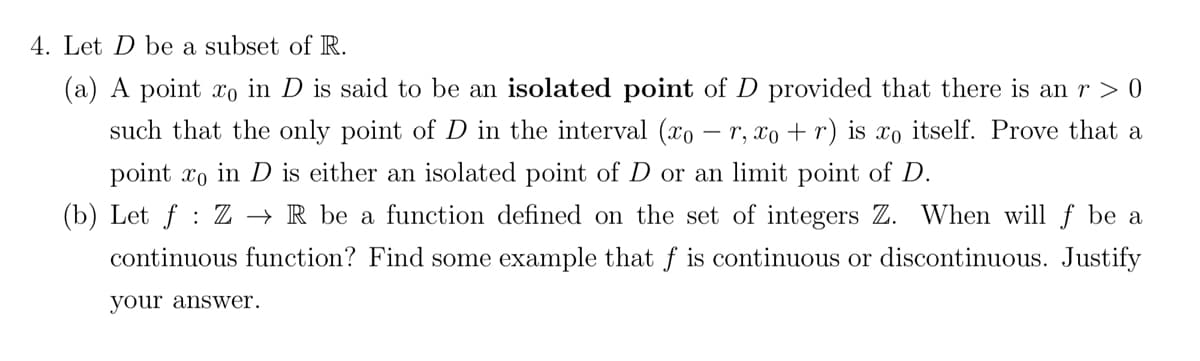 4. Let D be a subset of R.
(a) A point xo in D is said to be an isolated point of D provided that there is an r > 0
such that the only point of D in the interval (xo - r, xo + r) is xo itself. Prove that a
point xo in D is either an isolated point of D or an limit point of D.
(b) Let f: Z → R be a function defined on the set of integers Z. When will f be a
continuous function? Find some example that f is continuous or discontinuous. Justify
your answer.