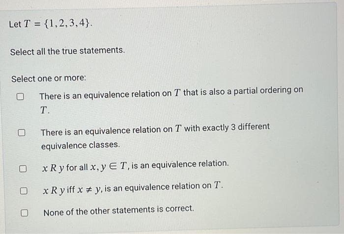 Let T= {1,2,3,4}.
Select all the true statements.
Select one or more:
There is an equivalence relation on T that is also a partial ordering on
T.
There is an equivalence relation on T with exactly 3 different
equivalence classes.
x Ry for all x, y E T, is an equivalence relation.
x Ry iff x #y, is an equivalence relation on T.
None of the other statements is correct.