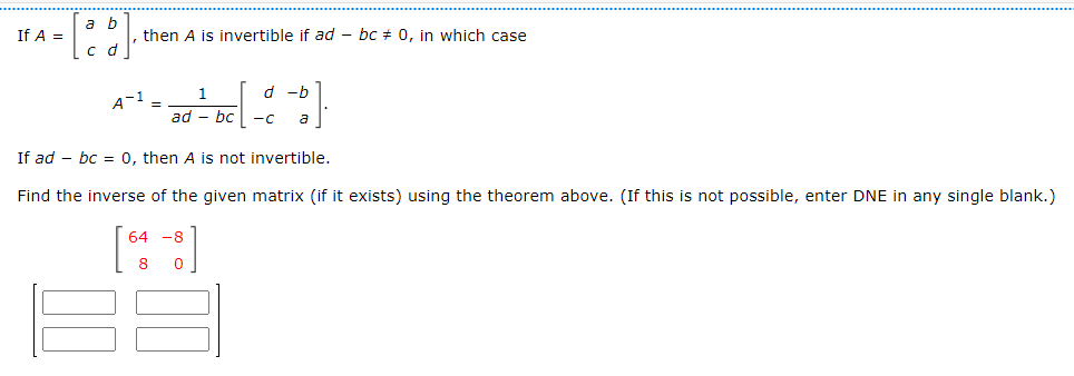 If A =
a b
c d
then A is invertible if ad- bc = 0, in which case
A-1 =
1
-b
² bed b
a
ad - bc
If ad bc = 0, then A is not invertible.
Find the inverse of the given matrix (if it exists) using the theorem above. (If this is not possible, enter DNE in any single blank.)
64 -8
8
0