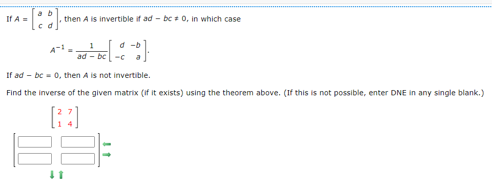 If A =
a b
c d
"
then A is invertible if ad bc # 0, in which case
A-¹ =
27
4
1
ad - bc
If ad bc = 0, then A is not invertible.
Find the inverse of the given
↓ 1
d -b
-C a
matrix (if it exists) using the theorem above. (If this is not possible, enter DNE in any single blank.)