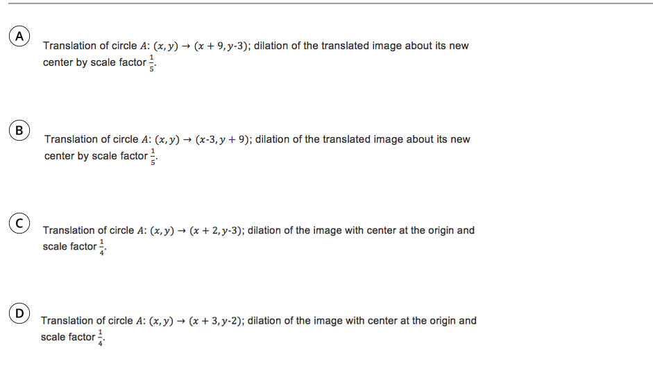 A
Translation of circle A: (x, y) → (x + 9,y-3); dilation of the translated image about its new
center by scale factor-
Translation of circle A: (x, y) → (x-3, y + 9); dilation of the translated image about its new
center by scale factor.
Translation of circle A: (x, y) → (x + 2, y-3); dilation of the image with center at the origin and
scale factor .
D
Translation of circle A: (x, y) → (x + 3,y-2); dilation of the image with center at the origin and
scale factor .
B.
