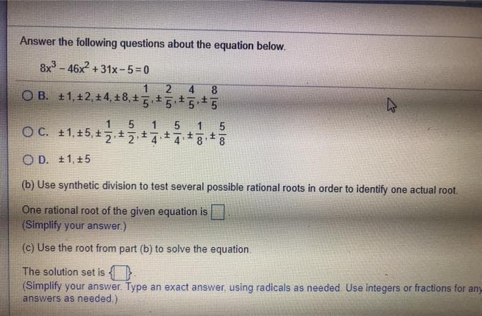 Answer the following questions about the equation below.
8x - 46x + 31x-5=0
2 4 8
O B. ±1, 12,+4, ±8,+5555
1
O D. ±1, +5
(b) Use synthetic division to test several possible rational roots in order to identify one actual root.
One rational root of the given equation is
(Simplify your answer.)
(c) Use the root from part (b) to solve the equation.
The solution set is }
(Simplify your answer Type an exact answer, using radicals as needed Use integers or fractions for any
answers as needed.)
