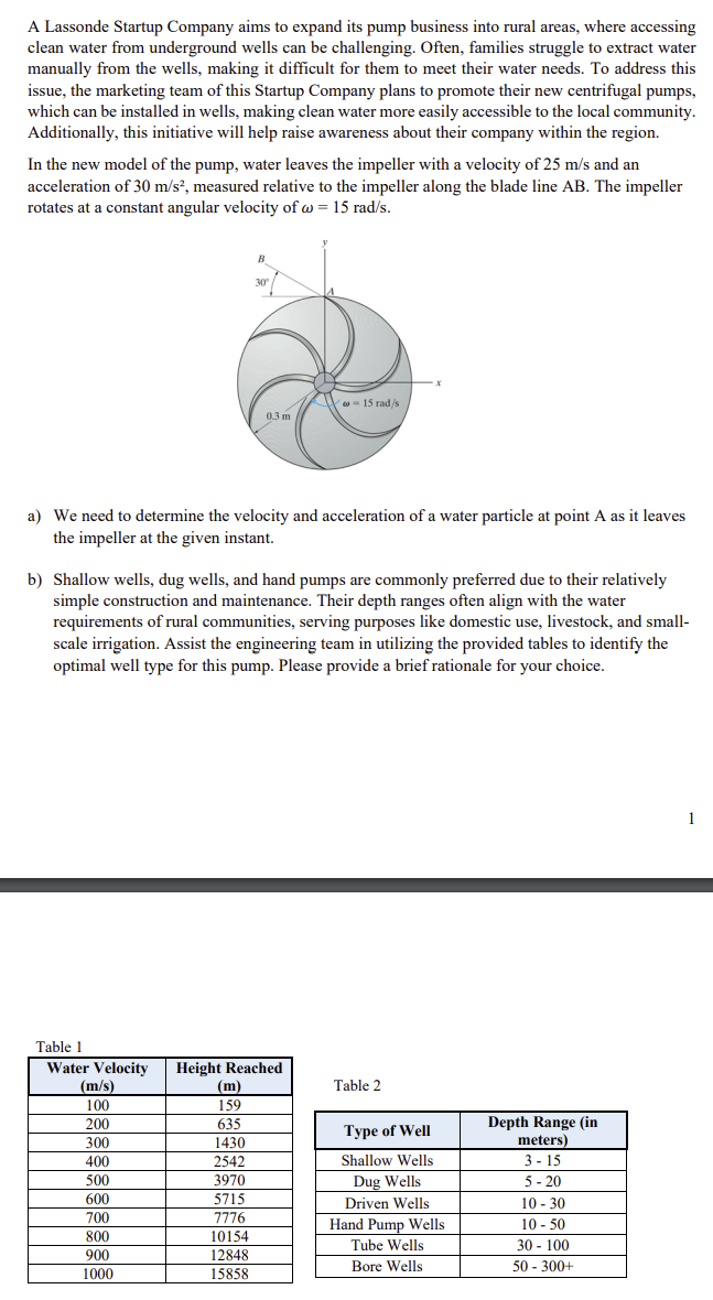 A Lassonde Startup Company aims to expand its pump business into rural areas, where accessing
clean water from underground wells can be challenging. Often, families struggle to extract water
manually from the wells, making it difficult for them to meet their water needs. To address this
issue, the marketing team of this Startup Company plans to promote their new centrifugal pumps,
which can be installed in wells, making clean water more easily accessible to the local community.
Additionally, this initiative will help raise awareness about their company within the region.
In the new model of the pump, water leaves the impeller with a velocity of 25 m/s and an
acceleration of 30 m/s², measured relative to the impeller along the blade line AB. The impeller
rotates at a constant angular velocity ofw = 15 rad/s.
30°
a) We need to determine the velocity and acceleration of a water particle at point A as it leaves
the impeller at the given instant.
(m/s)
100
200
0.3 m
b) Shallow wells, dug wells, and hand pumps are commonly preferred due to their relatively
simple construction and maintenance. Their depth ranges often align with the water
requirements of rural communities, serving purposes like domestic use, livestock, and small-
scale irrigation. Assist the engineering team in utilizing the provided tables to identify the
optimal well type for this pump. Please provide a brief rationale for your choice.
Table 1
Water Velocity Height Reached
300
400
500
600
700
800
900
1000
(m)
159
635
1430
2542
3970
5715
7776
10154
12848
15858
- 15 rad/s
Table 2
Type of Well
Shallow Wells
Dug Wells
Driven Wells
Hand Pump Wells
Tube Wells
Bore Wells
Depth Range (in
meters)
3-15
5-20
10-30
10-50
30-100
50-300+
1