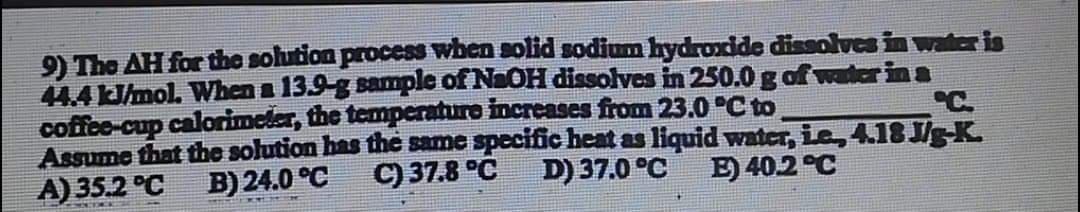 9) The AH for the solution process when solid sodim hydroxide dissolves in water is
44.4 /mol. When a 13.9-g sample of NaOH dissolves in 250.0 g af water in a
coffee-cup calorimeler, the temperaturo increases from 23.0 °C to
Assume that the solution has the same specific heat as liquid water, ie, 4.18 J/g-K.
A) 35.2 °C
C.
B) 24.0 °C
C) 37.8 °C
D) 37.0 °C
E) 40.2 °C
