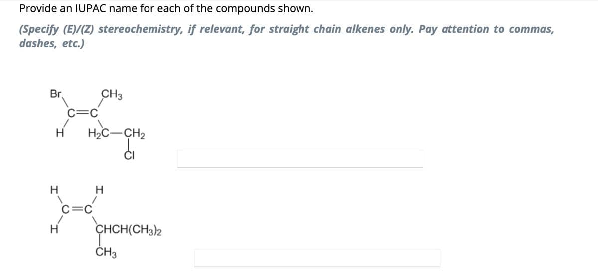 Provide an IUPAC name for each of the compounds shown.
(Specify (E)/(Z) stereochemistry, if relevant, for straight chain alkenes only. Pay attention to commas,
dashes, etc.)
Br.
CH3
C=C
K
H
H
H
H₂C-CH₂
C=C
H
CHCH(CH3)2
T
CH3