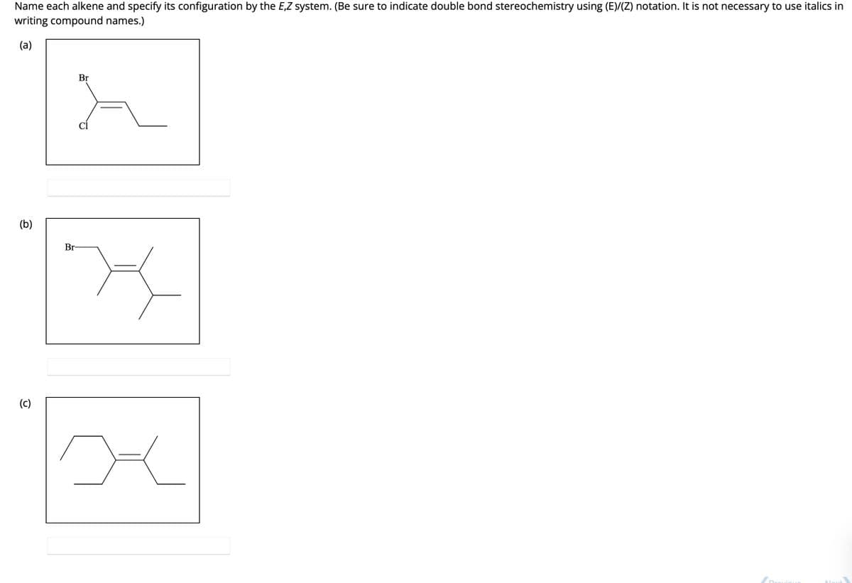 Name each alkene and specify its configuration by the E,Z system. (Be sure to indicate double bond stereochemistry using (E)/(Z) notation. It is not necessary to use italics in
writing compound names.)
(a)
(b)
(c)
Br
A
X
Br
며