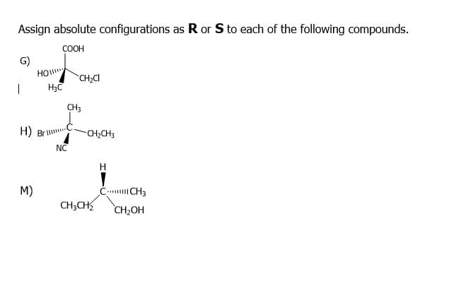 Assign absolute configurations as R or Sto each of the following compounds.
COOH
G)
HO
CH2CI
CH3
H) Br
CH,CH3
NC
H
M)
C. CH3
CH;CH
CH2OH
