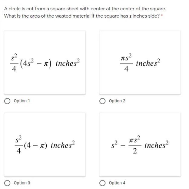 A circle is cut from a square sheet with center at the center of the square.
What is the area of the wasted material if the square has s inches side? *
s2
7 (45² – a) inches?
inches?
4
4
Option 1
Option 2
s2
- inches?
TS
(4 – a) inches²
2
Option 3
Option 4
