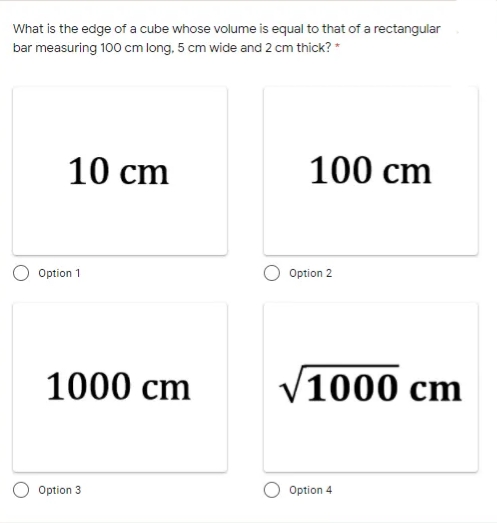 What is the edge of a cube whose volume is equal to that of a rectangular
bar measuring 100 cm long, 5 cm wide and 2 cm thick? *
10 cm
100 cm
Option 1
Option 2
1000 cm
V1000 cm
Option 3
Option 4
