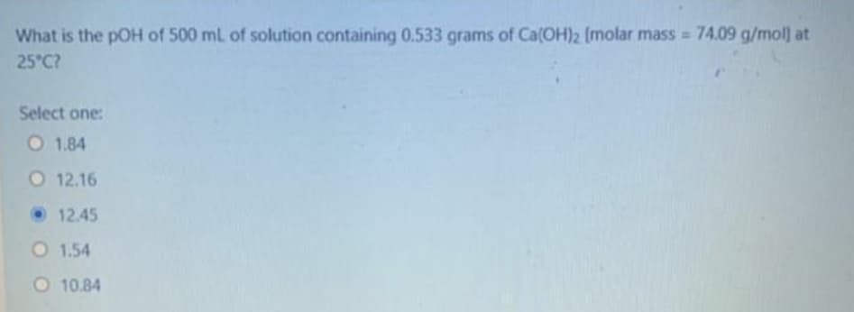 What is the pOH of 500 mL of solution containing 0.533 grams of Ca(OH)2 [molar mass 74.09 g/mol at
25 C?
Select one:
O 1.84
O 12.16
• 12.45
O 1.54
O 10.84
