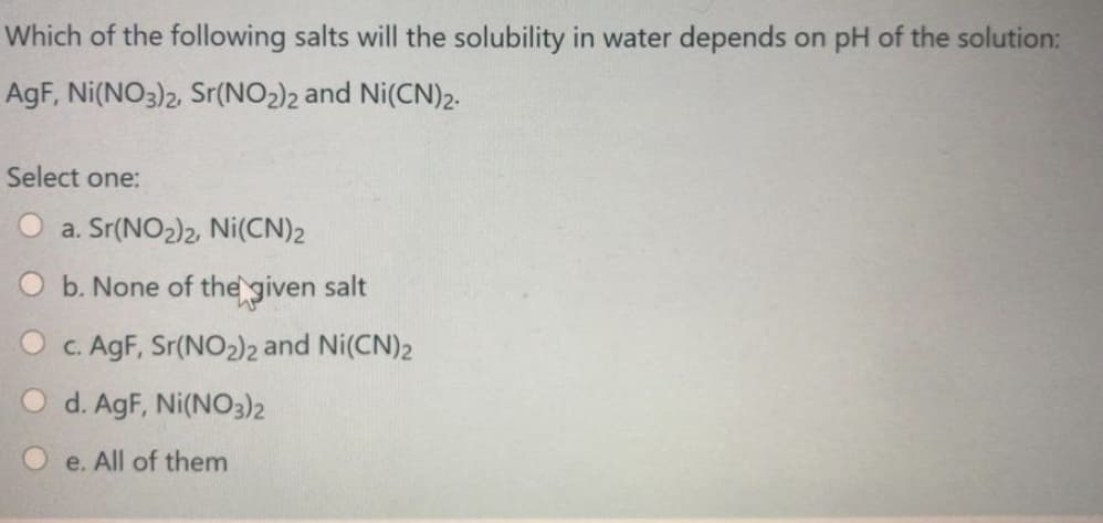 Which of the following salts will the solubility in water depends on pH of the solution:
AgF, Ni(NO3)2, Sr(NO2)2 and Ni(CN)2.
Select one:
O a. Sr(NO2)2, Ni(CN)2
O b. None of the given salt
O c. AgF, Sr(NO2)2 and Ni(CN)2
O d. AgF, Ni(NO3)2
O e. All of them
