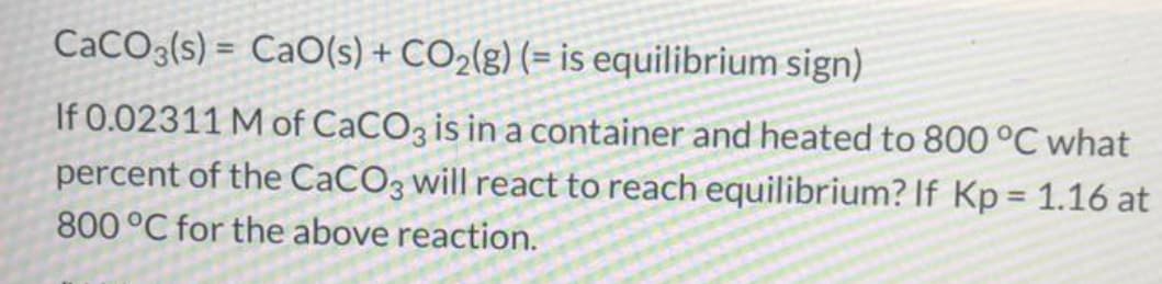 CACO3(s) = CaO(s) + CO2(g) (= is equilibrium sign)
%3D
If 0.02311 M of CaCO3 is in a container and heated to 800 °C what
percent of the CaCO3 will react to reach equilibrium? If Kp = 1.16 at
%3D
800°C for the above reaction.
