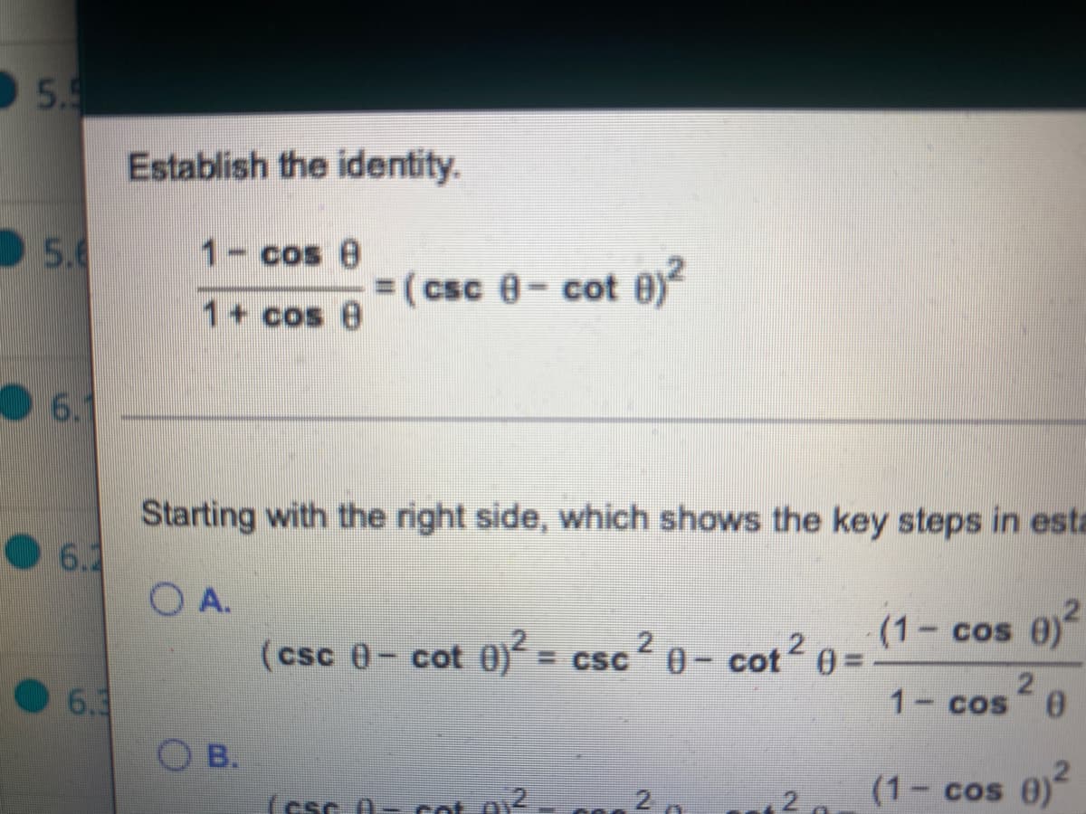 5.9
Establish the identity.
5.6
1- cos 8
= (csc 8- cot 0)
1+ cos 8
6.1
Starting with the right side, which shows the key steps in esta
6.1
O A.
cot2 0 =
(1 cos 0)
2.
(csc 0- cot 0) = csc 0-
6.3
21
1- cos
O B.
2
(1 cos 0)
(csc 0- cot o
2.
