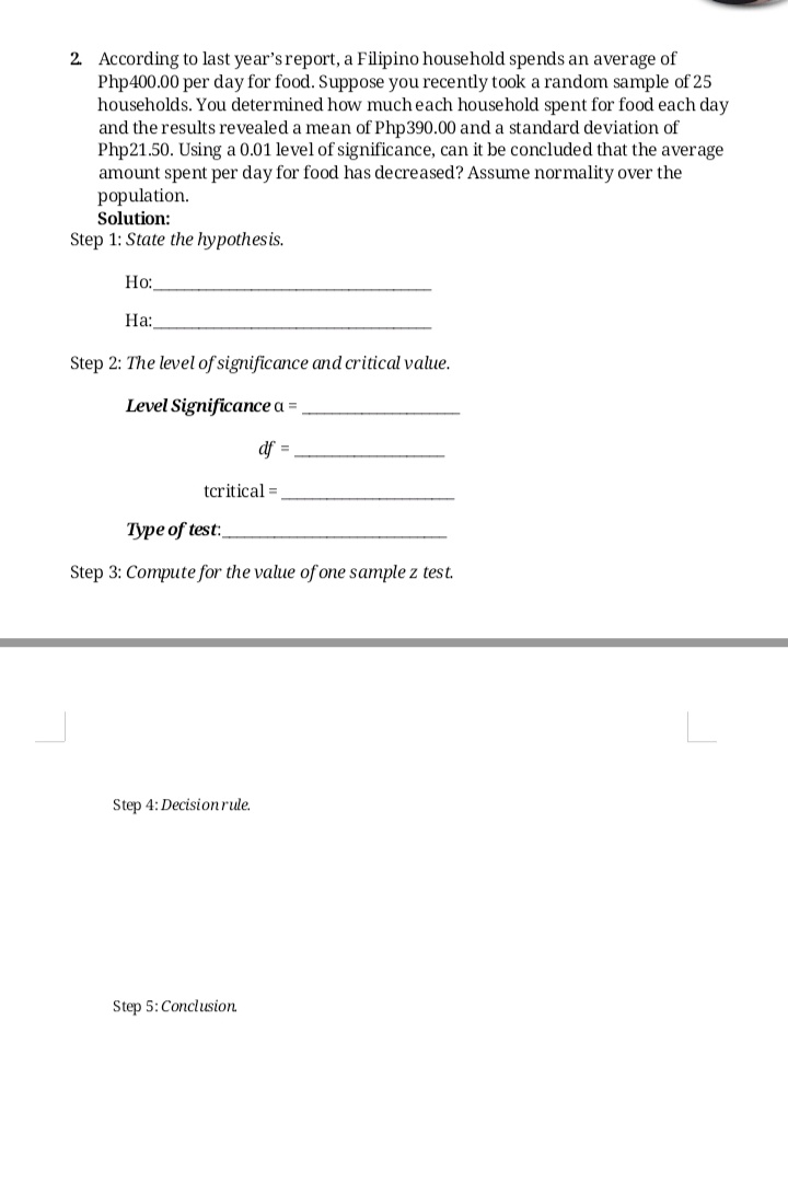 2. According to last year's report, a Filipino household spends an average of
Php400.00 per day for food. Suppose you recently took a random sample of 25
households. You determined how mucheach household spent for food each day
and the results revealed a mean of Php390.00 and a standard deviation of
Php21.50. Using a 0.01 level of significance, can it be concluded that the average
amount spent per day for food has decreased? Assume normality over the
population.
Solution:
Step 1: State the hypothesis.
Но:
На:
Step 2: The level of significance and critical value.
Level Significance a =
df =
tcritical =
Туре of test:
Step 3: Compute for the value of one sample z test.
Step 4: Decisionrule.
Step 5:Conclusion
