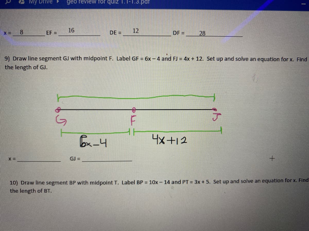 My Drive
geo review Tor quiz 1.1-1.3.pdr
8
EF =
16
DE =
12
DF =
28
9) Draw line segment GJ with midpoint F. Label GF = 6x- 4 and FJ = 4x + 12. Set up and solve an equation for x. Find
the length of GJ.
4x +12
GJ =
10) Draw line segment BP with midpoint T. Label BP = 10x- 14 and PT = 3x + 5. Set up and solve an equation for x. Find
the length of BT.
于
