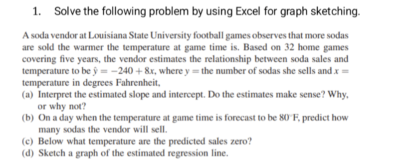 1. Solve the following problem by using Excel for graph sketching.
A soda vendor at Louisiana State University football games observes that more sodas
are sold the warmer the temperature at game time is. Based on 32 home games
covering five years, the vendor estimates the relationship between soda sales and
temperature to be y = -240 + 8x, where y = the number of sodas she sells and .x =
temperature in degrees Fahrenheit,
(a) Interpret the estimated slope and intercept. Do the estimates make sense? Why,
or why not?
(b) On a day when the temperature at game time is forecast to be 80°F, predict how
many sodas the vendor will sell.
(c) Below what temperature are the predicted sales zero?
(d) Sketch a graph of the estimated regression line.