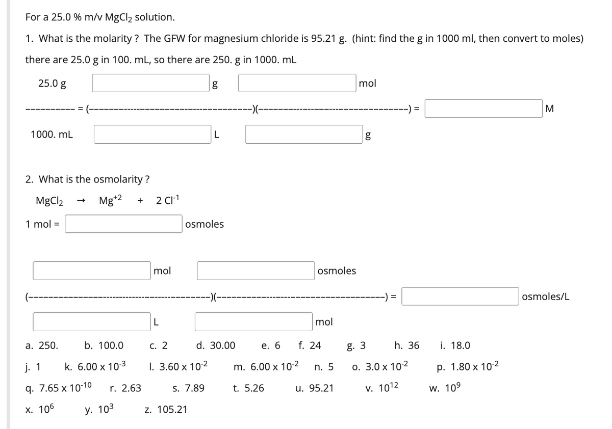 For a 25.0 % m/v MgCl2 solution.
1. What is the molarity ? The GFW for magnesium chloride is 95.21 g. (hint: find the g in 1000 ml, then convert to moles)
there are 25.0 g in 100. mL, so there are 250. g in 1000. mL
25.0 g
mol
-)(--
-) =
M
1000. mL
2. What is the osmolarity ?
MgCl2
Mg*2
2 CI-1
+
1 mol =
osmoles
mol
osmoles
-) =
osmoles/L
L
mol
а. 250.
b. 100.0
С. 2
d. 30.00
е. 6
f. 24
g. 3
h. 36
i. 18.0
j. 1
k. 6.00 x 103
I. 3.60 x 10-2
m. 6.00 x 10-2
n. 5
о. 3.0 х 102
р. 1.80 х 10-2
q. 7.65 x 10-10
2.63
7.89
t. 5.26
u. 95.21
v. 1012
w. 109
х. 106
У. 103
z. 105.21
