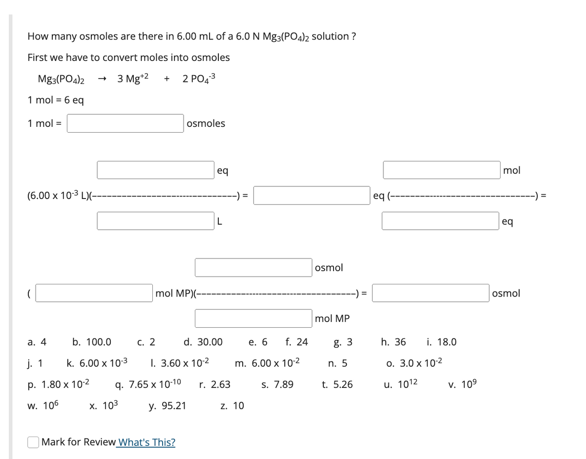 How many osmoles are there in 6.00 mL of a 6.0 N Mg3(PO4)2 solution ?
First we have to convert moles into osmoles
Mg3(PO4)2
3 Mg*2
2 РОД3
+
1 mol = 6 eq
1 mol =
osmoles
eq
mol
(6.00 x 10-3 L)(-
-) =
eq (-
) =
eq
osmol
mol MP)(---
osmol
mol MP
а. 4
b. 100.0
С. 2
d. 30.00
е. 6
f. 24
g. 3
h. 36
i. 18.0
j. 1
k. 6.00 x 10-3
I. 3.60 x 10-2
m. 6.00 x 10-2
n. 5
О. 3.0 х 10-2
р. 1.80 х 10-2
q. 7.65 x 10-10
r. 2.63
S. 7.89
t. 5.26
u. 1012
v. 109
w. 106
х. 103
у. 95.21
z. 10
Mark for Review What's This?
