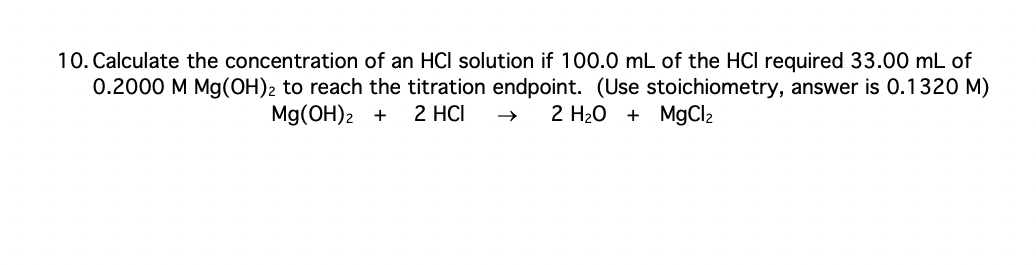 10. Calculate the concentration of an HCI solution if 100.0 mL of the HCI required 33.00 mL of
0.2000 M Mg(OH)2 to reach the titration endpoint. (Use stoichiometry, answer is 0.1320 M)
Mg(OH)2 + 2 HCI
2 H₂O + MgCl₂