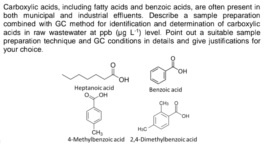 Carboxylic acids, including fatty acids and benzoic acids, are often present in
both municipal and industrial effluents. Describe a sample preparation
combined with GC method for identification and determination of carboxylic
acids in raw wastewater at ppb (ug L1) level. Point out a suitable sample
preparation technique and GC conditions in details and give justifications for
your choice.
`OH
Heptanoic acid
но
Benzoic acid
ÇH3
`OH
H3C
CH3
4-Methylbenzoic acid 2,4-Dimethylbenzoic acid
