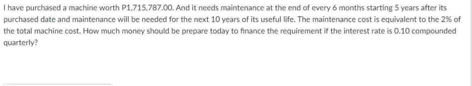 I have purchased a machine worth P1,715,787.00. And it needs maintenance at the end of every 6 months starting 5 years after its
purchased date and maintenance will be needed for the next 10 years of its useful life. The maintenance cost is equivalent to the 2% of
the total machine cost. How much money should be prepare today to finance the requirement if the interest rate is 0.10 compounded
quarterly?
