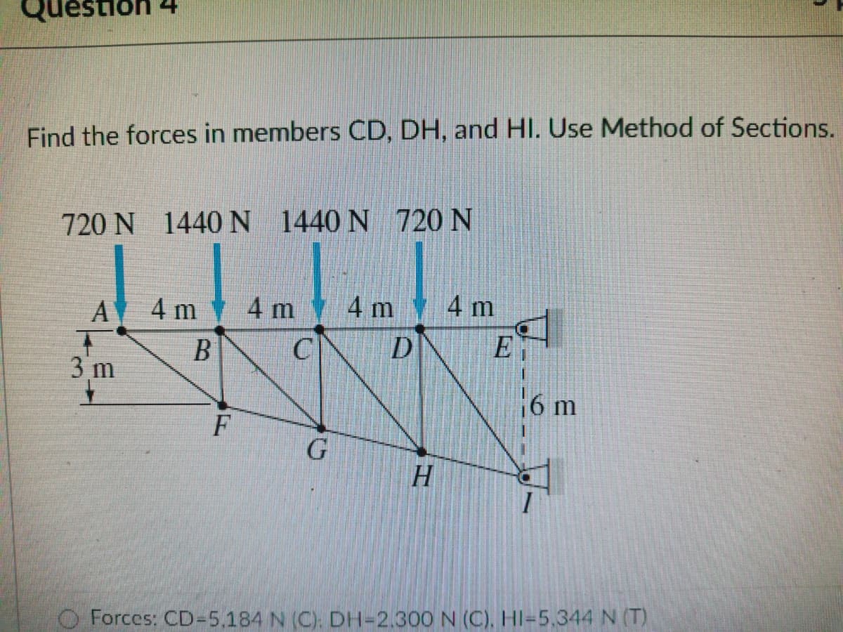 Question 24
Find the forces in members CD, DH, and HI. Use Method of Sections.
720 N 1440N 1440 N 720 N
A
4 m
4 m
4 m
4 m
B
C
E
3 m
6 m
H.
Forces: CD-5.184 N (C). DH-2.300 N (C), HI-5,344 N (T)
