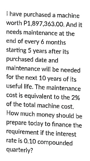 I have purchased a machine
worth P1,897,363.00. And it
needs maintenance at the
end of every 6 months
starting 5 years after its
purchased date and
maintenance will be needed
for the next 10 years of its
useful life. The maintenance
cost is equivalent to the 2%
of the total machine cost.
How much money should be
prepare today to finance the
requirement if the interest
rate is 0.10 compounded
quarterly?
