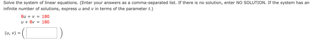 Solve the system of linear equations. (Enter your answers as a comma-separated list. If there is no solution, enter NO SOLUTION. If the system has an
infinite number of solutions, express u and v in terms of the parameter t.)
(u, v) =
8u+ v = 180
u + 8v = 180
(L