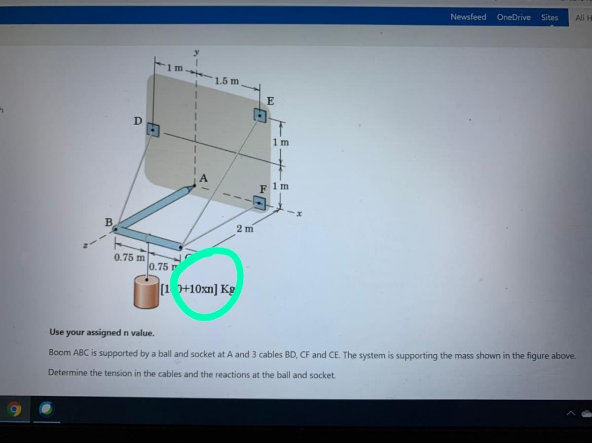 Newsfeed
OneDrive
Sites
Ali H
1.5 m
E
1 m
F 1m
B.
2 m
0.75 m
0.75 r
[1 0+10xn] Kg
Use your assigned n value.
Boom ABC is supported by a ball and socket at A and 3 cables BD, CF and CE. The system is supporting the mass shown in the figure above.
Determine the tension in the cables and the reactions at the ball and socket.
