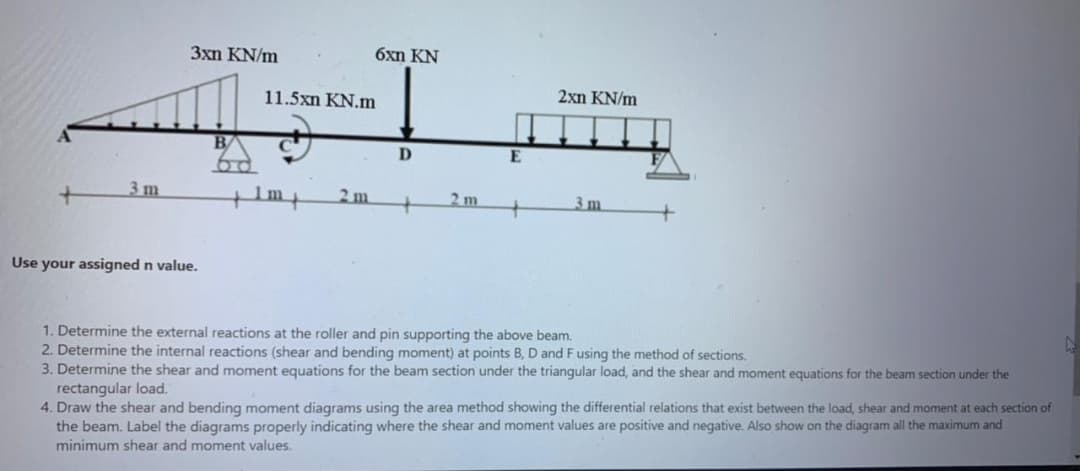 3xn KN/m
6xn KN
11.5xn KN.m
2xn KN/m
B
D.
E
3 m
Im
2 m
2 m
3m
Use your assigned n value.
1. Determine the external reactions at the roller and pin supporting the above beam.
2. Determine the internal reactions (shear and bending moment) at points B, D and F using the method of sections.
3. Determine the shear and moment equations for the beam section under the triangular load, and the shear and moment equations for
rectangular load.
4. Draw the shear and bending moment diagrams using the area method showing the differential relations that exist between the load, shear and moment at each section of
the beam. Label the diagrams properly indicating where the shear and moment values are positive and negative. Also show on the diagram all the maximum and
beam section under the
minimum shear and moment values.
