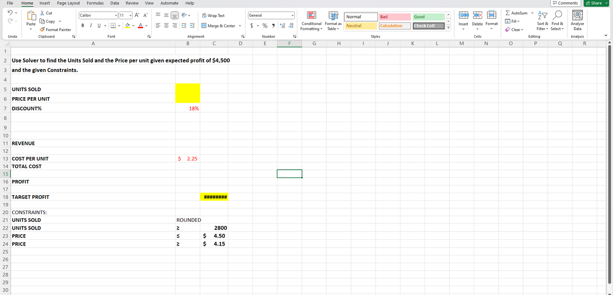 File
5
Undo
Home
Paste
Insert Page Layout
X Cut
[Copy
Format Painter
Clipboard
14 TOTAL COST
15
16 PROFIT
17
18 TARGET PROFIT
19
20 CONSTRAINTS:
21 UNITS SOLD
22 UNITS SOLD
23 PRICE
24 PRICE
25
26
27
28
29
30
Formulas Data Review View
Calibri
B
I
A
11 A^ A
A
A ✓
Font
G
Automate Help
==
==== I
Alignment
B
2 Use Solver to find the Units Sold and the Price per unit given expected profit of $4,500
3
and the given Constraints.
4
5
UNITS SOLD
6 PRICE PER UNIT
7 DISCOUNT%
8
9
10
11 REVENUE
12
13 COST PER UNIT
18%
$ 2.25
2
S
>
ab Wrap Text
ROUNDED
Merge & Center
с
########
2800
$ 4.50
$
4.15
5
D
General
$ % 9
Number
E
←0.00
F
N
Conditional Format as
Formatting Table-
G
H
Normal
Neutral
I
Bad
Calculation
Styles
J
Good
Check Cell
K
L
<>>
Insert
M
TIX
Delete Format
Cells
N
>AutoSum ✓
Fill
Clear
O
Comments
AY
Sort & Find &
Filter Select
Editing
P
Q
F
Analyze
Data
Analysis
R
Share ✔