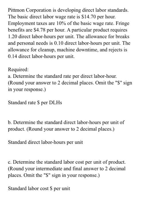 Pittmon Corporation is developing direct labor standards.
The basic direct labor wage rate is $14.70 per hour.
Employment taxes are 10% of the basic wage rate. Fringe
benefits are $4.78 per hour. A particular product requires
1.20 direct labor-hours per unit. The allowance for breaks
and personal needs is 0.10 direct labor-hours per unit. The
allowance for cleanup, machine downtime, and rejects is
0.14 direct labor-hours per unit.
Required:
a. Determine the standard rate per direct labor-hour.
(Round your answer to 2 decimal places. Omit the "S" sign
in your response.)
Standard rate $ per DLHs
b. Determine the standard direct labor-hours per unit of
product. (Round your answer to 2 decimal places.)
Standard direct labor-hours per unit
c. Determine the standard labor cost per unit of product.
(Round your intermediate and final answer to 2 decimal
places. Omit the "$" sign in your response.)
Standard labor cost $ per unit