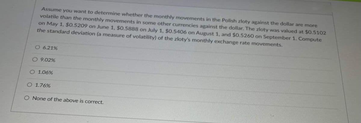 Assume you want to determine whether the monthly movements in the Polish zloty against the dollar are more
volatile than the monthly movements in some other currencies against the dollar. The zloty was valued at $0.5102
on May 1, $0.5209 on June 1, $0.5888 on July 1, $0.5406 on August 1, and $0.5260 on September 1. Compute
the standard deviation (a measure of volatility) of the zloty's monthly exchange rate movements.
O 6.21%
O9.02%
O 1.06%
O 1.76%
O None of the above is correct.