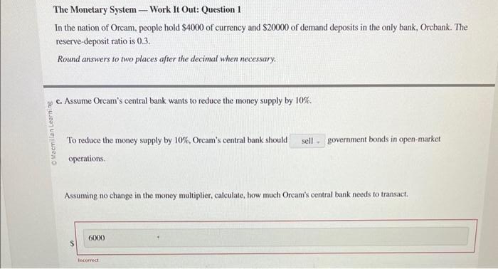 Macmillan Learning
The Monetary System - Work It Out: Question 1
In the nation of Orcam, people hold $4000 of currency and $20000 of demand deposits in the only bank, Orcbank. The
reserve-deposit ratio is 0.3.
Round answers to two places after the decimal when necessary.
c. Assume Orcam's central bank wants to reduce the money supply by 10%.
To reduce the money supply by 10%, Orcam's central bank should sell. government bonds in open-market
operations.
Assuming no change in the money multiplier, calculate, how much Orcam's central bank needs to transact.
6000
Incorrect