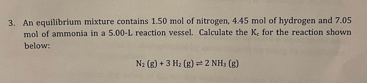 3. An equilibrium mixture contains 1.50 mol of nitrogen, 4.45 mol of hydrogen and 7.05
mol of ammonia in a 5.00-L reaction vessel. Calculate the Kc for the reaction shown
below:
N2 (g) + 3 H2 (g) = 2 NH3(g)