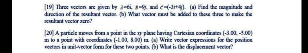 [19] Three vectors are given by i-6i, B=9j, and c-(-3i+4). (a) Find the magnitude and
direction of the resultant vector. (b) What vector must be added to these three to make the
resultant vector zero?
[20] A particle moves from a point in the xy plane having Cartesian coordinates (-3.00, -5.00)
m to a point with coordinates (-1.00, 8.00) m. (a) Write vector expressions for the position
vectors in unit-vector form for these two points. (b) What is the displacement vector?
