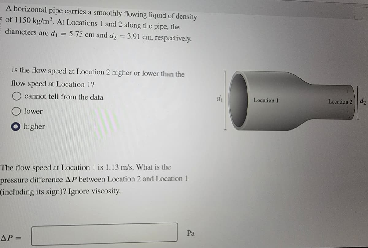 A horizontal pipe carries a smoothly flowing liquid of density
of 1150 kg/m³. At Locations 1 and 2 along the pipe, the
diameters are d₁ = 5.75 cm and d₂ = 3.91 cm, respectively.
Is the flow speed at Location 2 higher or lower than the
flow speed at Location 1?
cannot tell from the data
lower
higher
The flow speed at Location 1 is 1.13 m/s. What is the
pressure difference AP between Location 2 and Location 1
(including its sign)? Ignore viscosity.
AP=
Pa
Location 1
Location 2 d2