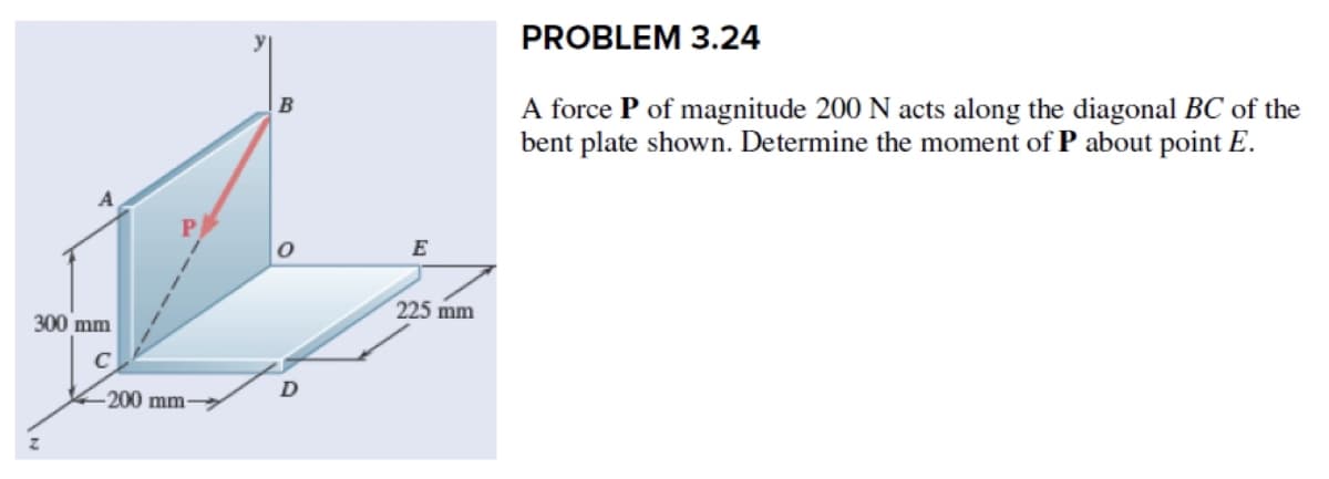 300 mm
-200 mm-
B
D
E
225 mm
PROBLEM 3.24
A force P of magnitude 200 N acts along the diagonal BC of the
bent plate shown. Determine the moment of P about point E.