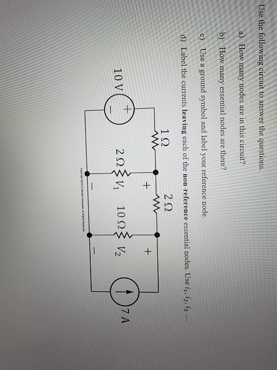 Use the following circuit to answer the questions.
a) How many nodes are in this circuit?
b)
How many essential nodes are there?
Use a ground symbol and label your reference node.
d) Label the currents leaving each of the non-reference essential nodes. Use i₁, 12, 13 ...
1Ω
202
C
10 V
+
+
29234₂₁
2Ω
+
10 ΩΣ V₂
Copyright ©2015 Pearson Educacion, All Rights Reserved
✪
7 A