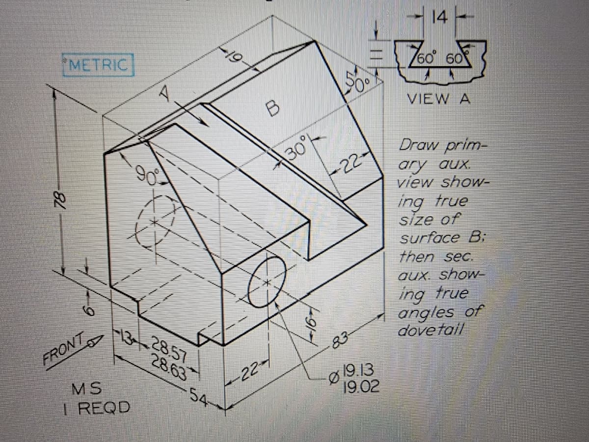 -82
METRIC
FRONT
-13
MS
I REQD
28.57
28.63
19-
-54-
B
-22-
30°
-16-
22-
83-
Ø
19.13
19.02
14 ----
760° 60
VIEW A
Draw prim-
ary aux.
view show-
ing true
size of
surface B:
then sec.
aux. show-
ing true
angles of
dovetail