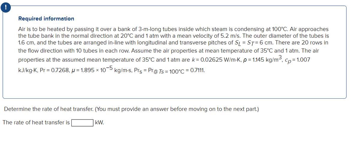 Required information
Air is to be heated by passing it over a bank of 3-m-long tubes inside which steam is condensing at 100°C. Air approaches
the tube bank in the normal direction at 20°C and 1 atm with a mean velocity of 5.2 m/s. The outer diameter of the tubes is
1.6 cm, and the tubes are arranged in-line with longitudinal and transverse pitches of S, = ST= 6 cm. There are 20 rows in
the flow direction with 10 tubes in each row. Assume the air properties at mean temperature of 35°C and 1 atm. The air
properties at the assumed mean temperature of 35°C and 1 atm are k= 0.02625 W/m-K, p= 1.145 kg/m, cp= 1.007
kJ/kg-K, Pr = 0.7268, µ = 1.895 × 10¬5 kg/m-s, Prs = Pra Ts = 100°C = 0.7111.
Determine the rate of heat transfer. (You must provide an answer before moving on to the next part.)
The rate of heat transfer is
kW.
