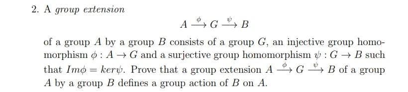 2. A group extension
A G -
, B
of a group A by a group B consists of a group G, an injective group homo-
morphism o : A → G and a surjective group homomorphism : G → B such
that Imo = kery. Prove that a group extension A G → B of a group
A by a group B defines a group action of B on A.
%3D
