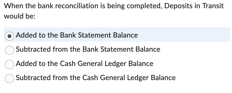 When the bank reconciliation is being completed, Deposits in Transit
would be:
Added to the Bank Statement Balance
Subtracted from the Bank Statement Balance
Added to the Cash General Ledger Balance
Subtracted from the Cash General Ledger Balance