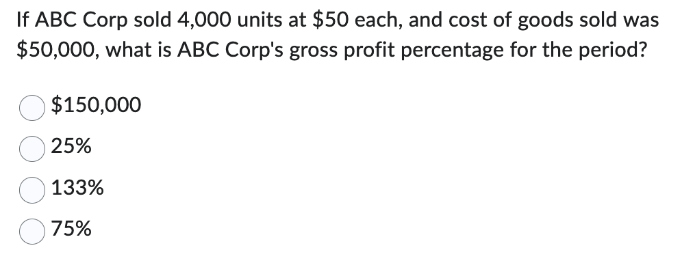 If ABC Corp sold 4,000 units at $50 each, and cost of goods sold was
$50,000, what is ABC Corp's gross profit percentage for the period?
$150,000
25%
133%
75%