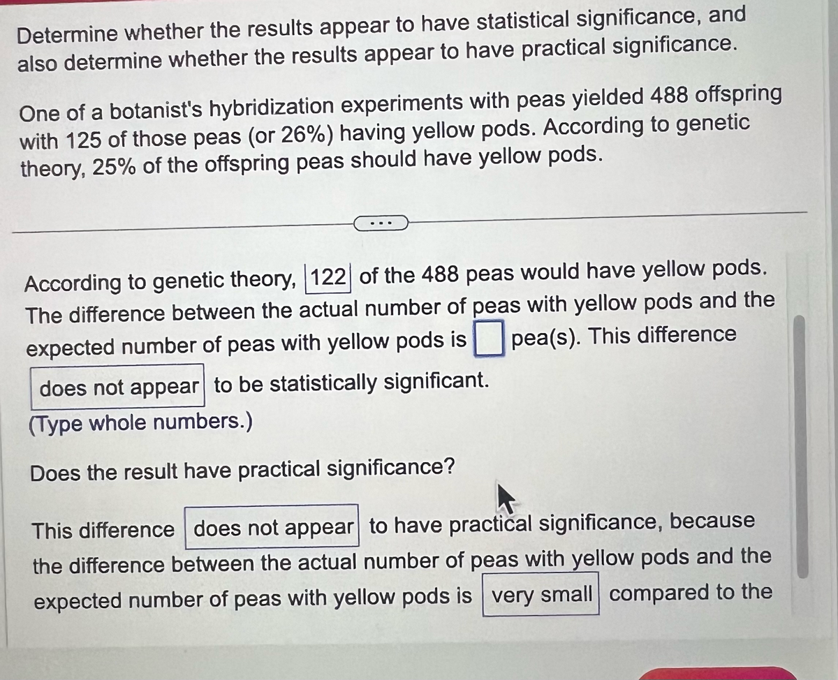 Determine whether the results appear to have statistical significance, and
also determine whether the results appear to have practical significance.
One of a botanist's hybridization experiments with peas yielded 488 offspring
with 125 of those peas (or 26%) having yellow pods. According to genetic
theory, 25% of the offspring peas should have yellow pods.
According to genetic theory, 122 of the 488 peas would have yellow pods.
The difference between the actual number of peas with yellow pods and the
expected number of peas with yellow pods is pea(s). This difference
does not appear to be statistically significant.
(Type whole numbers.)
Does the result have practical significance?
This difference does not appear to have practical significance, because
the difference between the actual number of peas with yellow pods and the
expected number of peas with yellow pods is very small compared to the