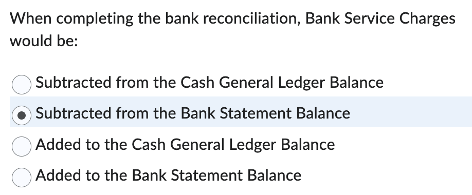 When completing the bank reconciliation, Bank Service Charges
would be:
Subtracted from the Cash General Ledger Balance
Subtracted from the Bank Statement Balance
Added to the Cash General Ledger Balance
Added to the Bank Statement Balance