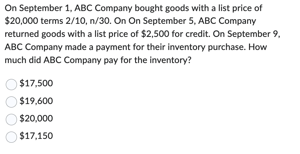 On September 1, ABC Company bought goods with a list price of
$20,000 terms 2/10, n/30. On On September 5, ABC Company
returned goods with a list price of $2,500 for credit. On September 9,
ABC Company made a payment for their inventory purchase. How
much did ABC Company pay for the inventory?
$17,500
$19,600
$20,000
$17,150