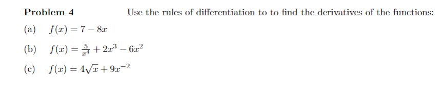 Problem 4
Use the rules of differentiation to to find the derivatives of the functions:
(a) f(x) =7– 8x
(b) f(x) = + 2r³ – 6x²
%3D
(c) f(x) = 4\I+ 9x¯2
