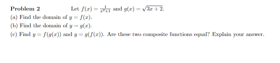 Problem 2
Let f(x) = and g(x) = /3x +2.
(a) Find the domain of y = f(x).
(b) Find the domain of y = g(x).
(c) Find y = f(g(x)) and y = g(f(x)). Are these two composite functions equal? Explain your answer.
